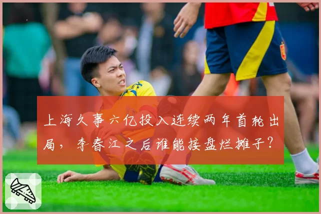 上海久事六亿投入连续两年首轮出局，李春江之后谁能接盘烂摊子？
