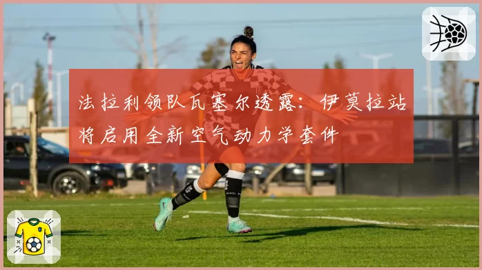 法拉利领队瓦塞尔透露:伊莫拉站将启用全新空气动力学套件