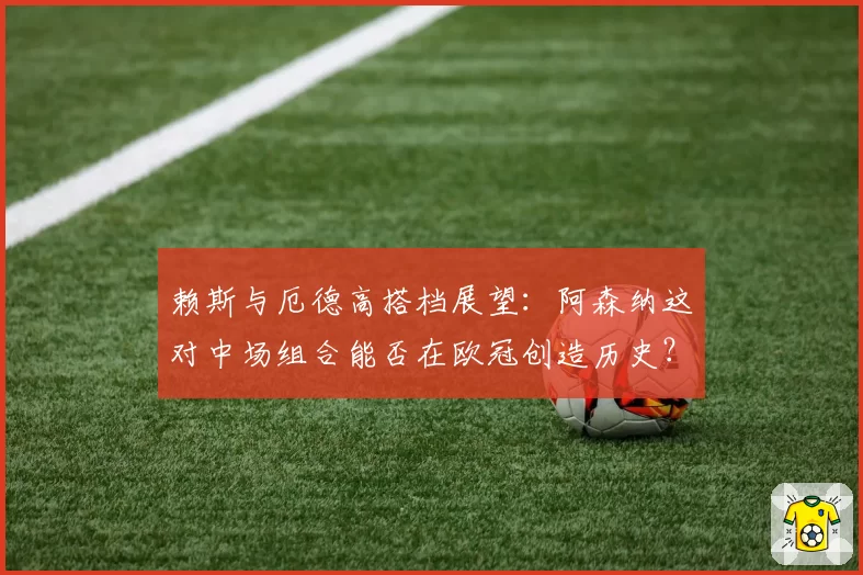 赖斯与厄德高搭档展望：阿森纳这对中场组合能否在欧冠创造历史？