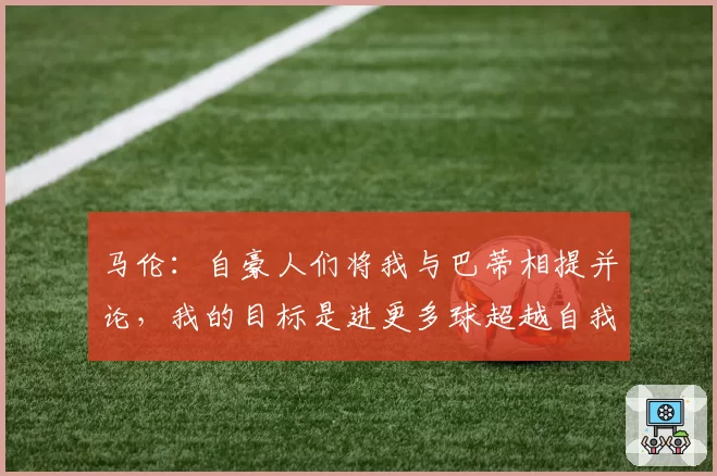 马伦:自豪人们将我与巴蒂相提并论,我的目标是进更多球超越自我