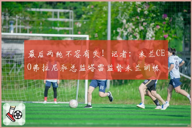 最后两轮不容有失！记者：米兰CEO弗拉尼和总监塔雷监督米兰训练