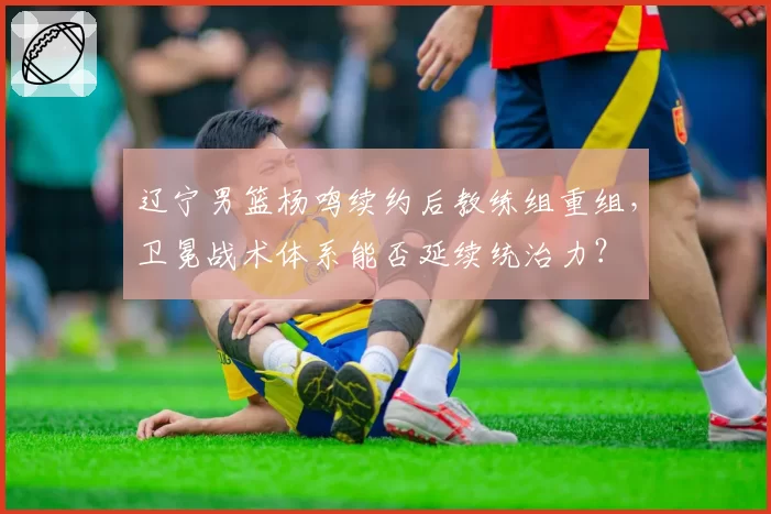 辽宁男篮杨鸣续约后教练组重组，卫冕战术体系能否延续统治力？