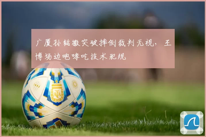 广厦孙铭徽突破摔倒裁判无视,王博场边咆哮吃技术犯规