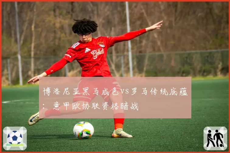 博洛尼亚黑马成色vs罗马传统底蕴：意甲欧协联资格暗战