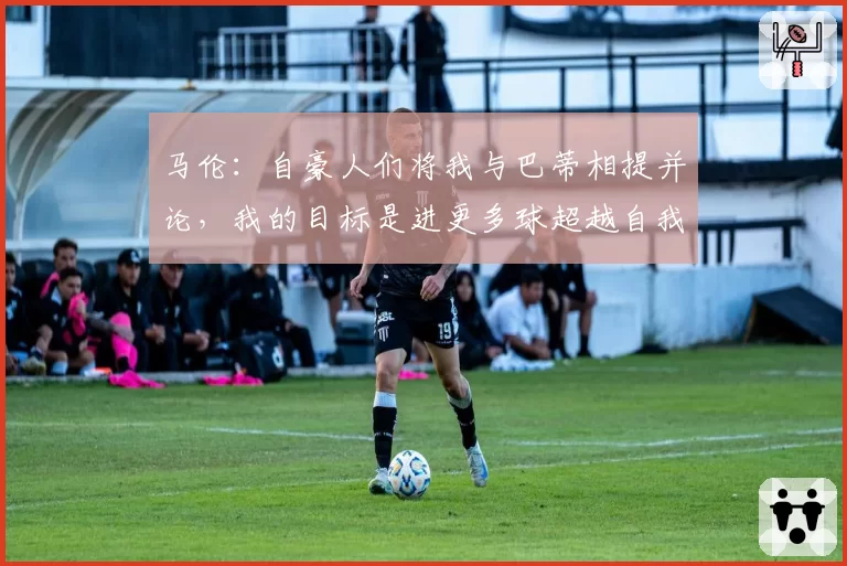 马伦:自豪人们将我与巴蒂相提并论,我的目标是进更多球超越自我