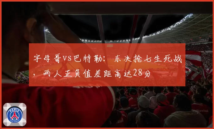 字母哥vs巴特勒：东决抢七生死战，两人正负值差距高达28分