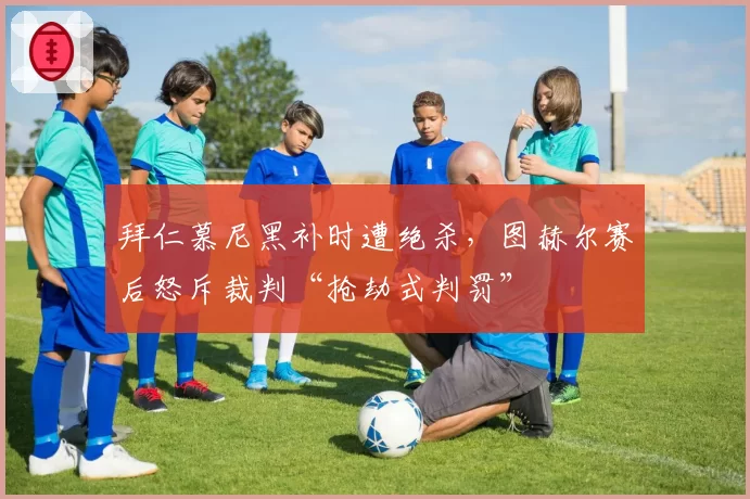 拜仁慕尼黑补时遭绝杀，图赫尔赛后怒斥裁判“抢劫式判罚”