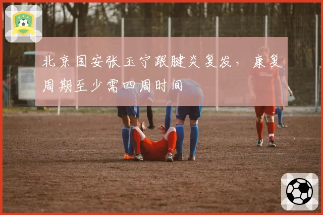 北京国安张玉宁跟腱炎复发，康复周期至少需四周时间