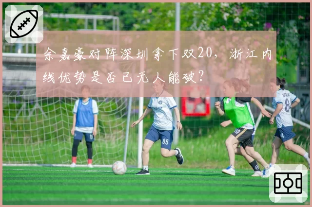 余嘉豪对阵深圳拿下双20，浙江内线优势是否已无人能破？