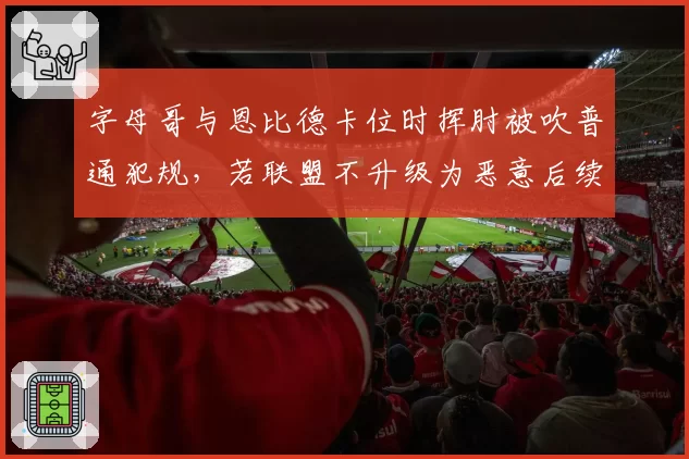 字母哥与恩比德卡位时挥肘被吹普通犯规,若联盟不升级为恶意后续冲突恐升级