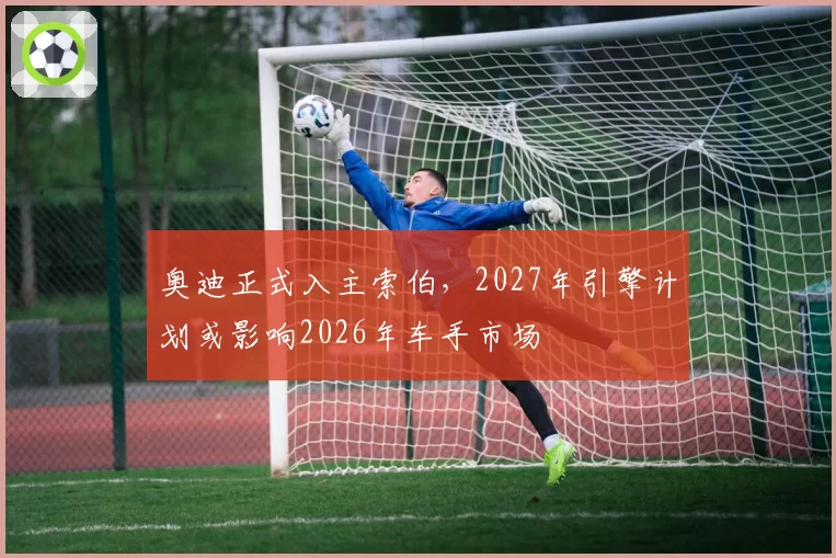 奥迪正式入主索伯，2027年引擎计划或影响2026年车手市场