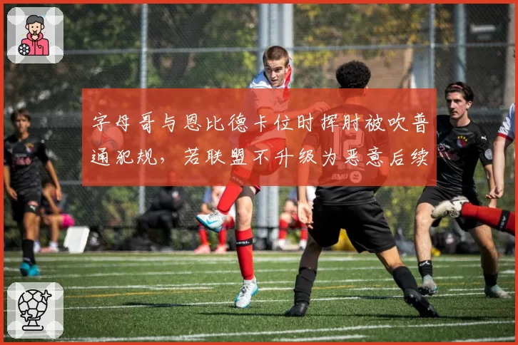 字母哥与恩比德卡位时挥肘被吹普通犯规,若联盟不升级为恶意后续冲突恐升级