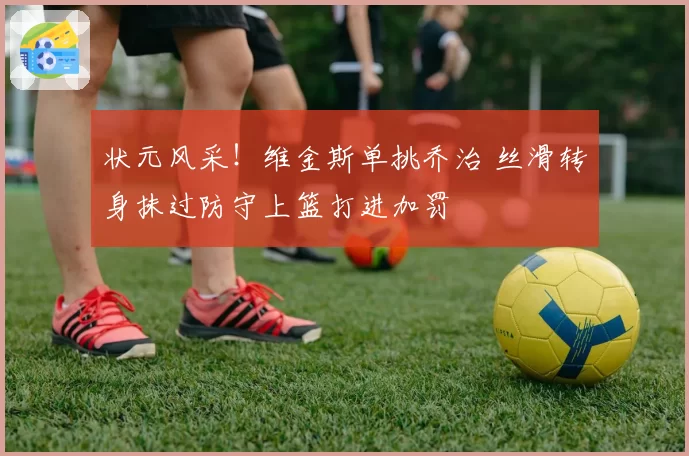 状元风采！维金斯单挑乔治 丝滑转身抹过防守上篮打进加罚