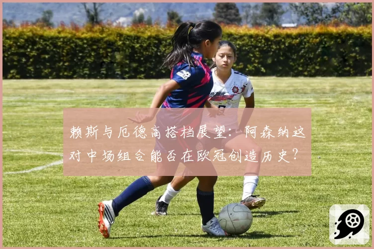 赖斯与厄德高搭档展望：阿森纳这对中场组合能否在欧冠创造历史？