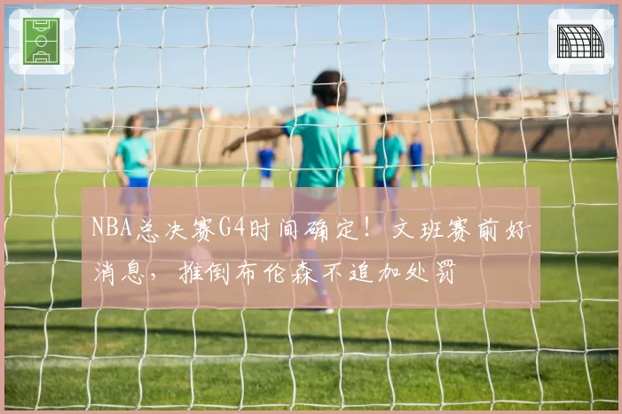 NBA总决赛G4时间确定！文班赛前好消息，推倒布伦森不追加处罚