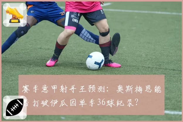 赛季意甲射手王预测：奥斯梅恩能否打破伊瓜因单季36球纪录？