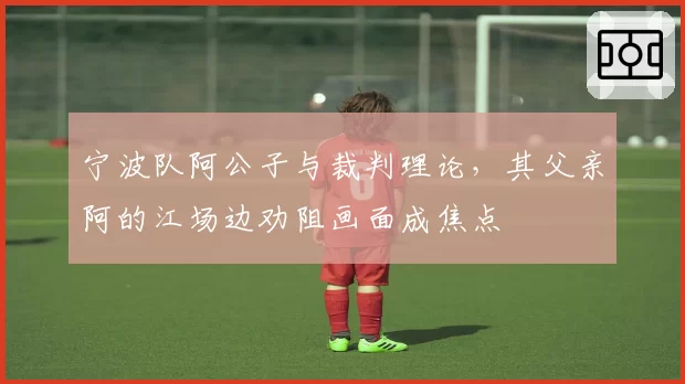 宁波队阿公子与裁判理论，其父亲阿的江场边劝阻画面成焦点