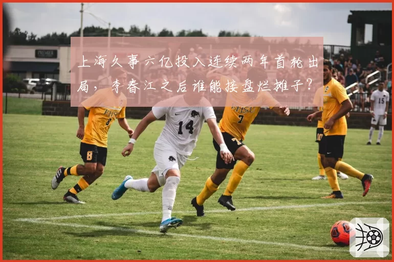 上海久事六亿投入连续两年首轮出局，李春江之后谁能接盘烂摊子？