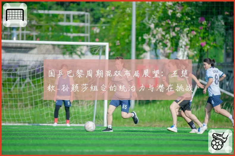 国乒巴黎周期混双布局展望：王楚钦_孙颖莎组合的统治力与潜在挑战