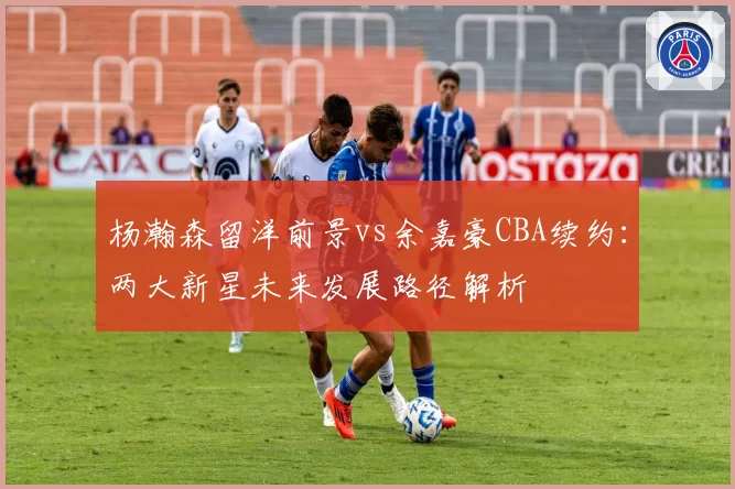 杨瀚森留洋前景vs余嘉豪CBA续约：两大新星未来发展路径解析