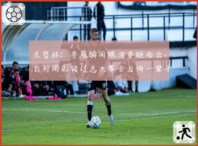 王哲林：夺冠瞬间眼泪夺眶而出，打封闭因错过总决赛会后悔一辈子