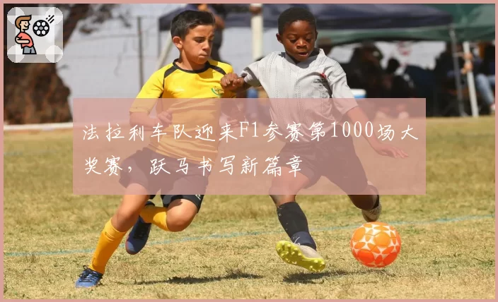 法拉利车队迎来F1参赛第1000场大奖赛,跃马书写新篇章