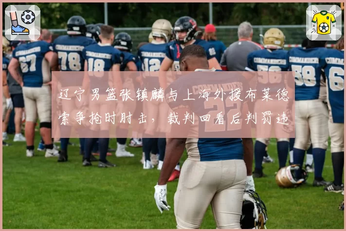 辽宁男篮张镇麟与上海外援布莱德索争抢时肘击，裁判回看后判罚违体