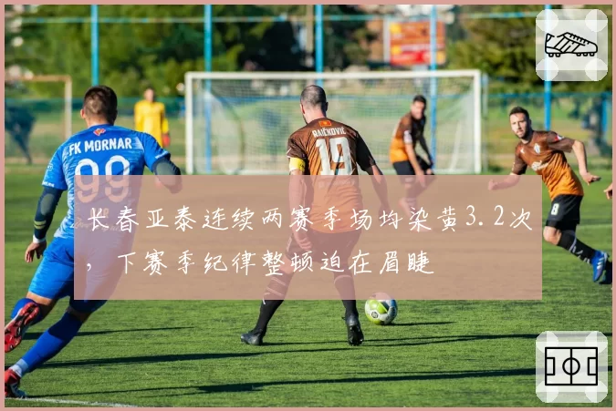 长春亚泰连续两赛季场均染黄3.2次，下赛季纪律整顿迫在眉睫