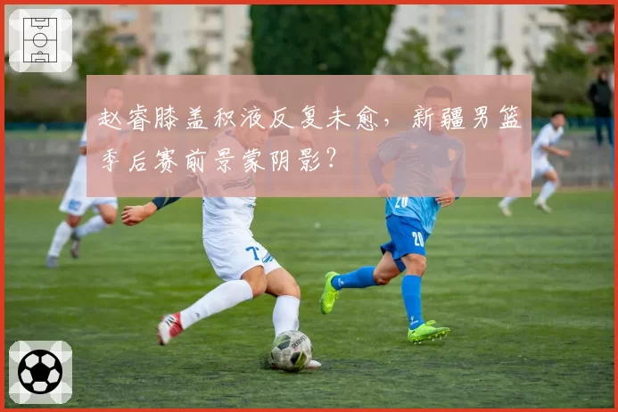 赵睿膝盖积液反复未愈，新疆男篮季后赛前景蒙阴影？