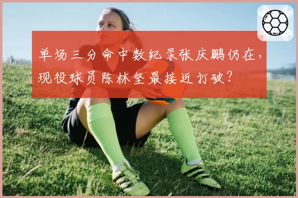 单场三分命中数纪录张庆鹏仍在，现役球员陈林坚最接近打破？