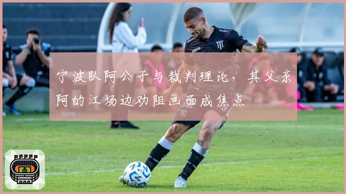 宁波队阿公子与裁判理论，其父亲阿的江场边劝阻画面成焦点