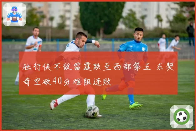 独行侠不敌雷霆跌至西部第五 东契奇空砍40分难阻连败