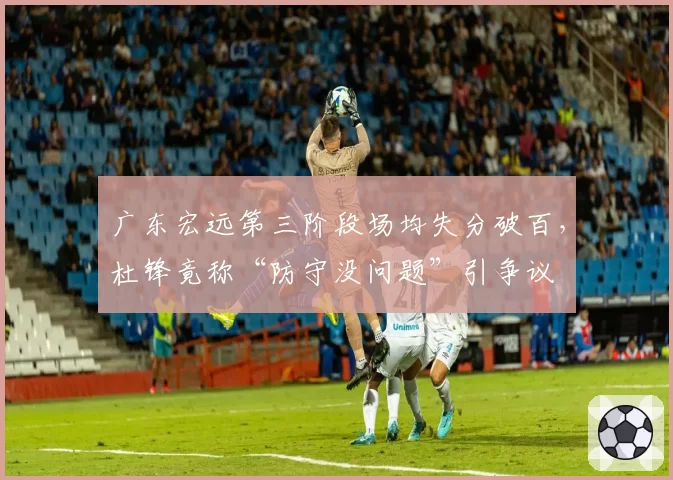 广东宏远第三阶段场均失分破百，杜锋竟称“防守没问题”引争议