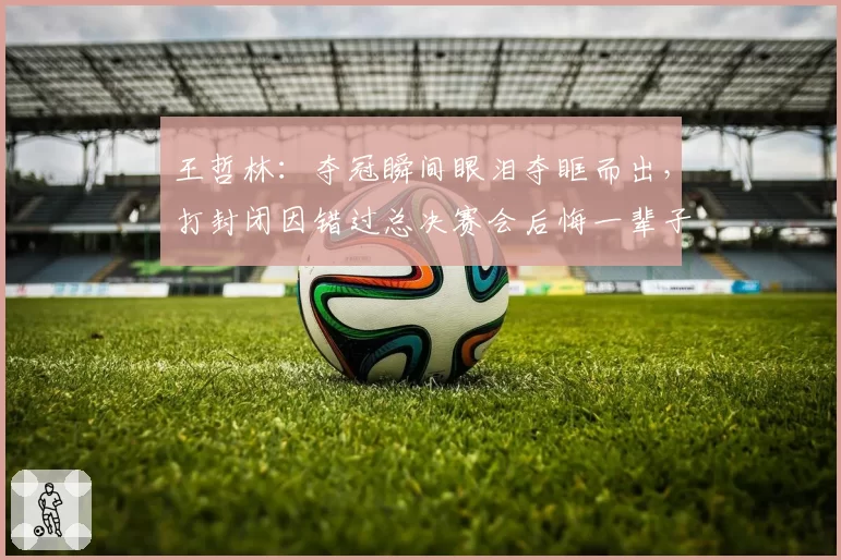 王哲林：夺冠瞬间眼泪夺眶而出，打封闭因错过总决赛会后悔一辈子