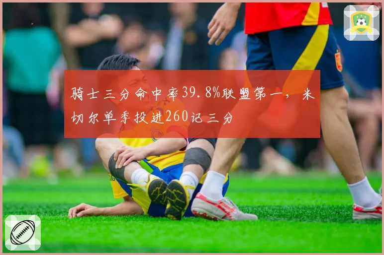 骑士三分命中率39.8%联盟第一，米切尔单季投进260记三分