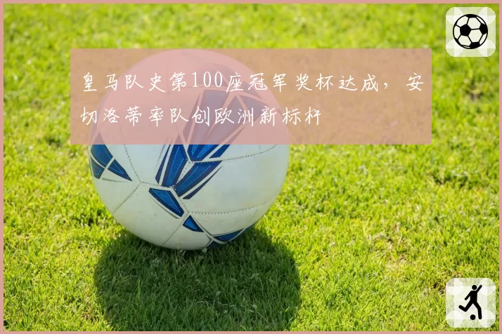 皇马队史第100座冠军奖杯达成，安切洛蒂率队创欧洲新标杆