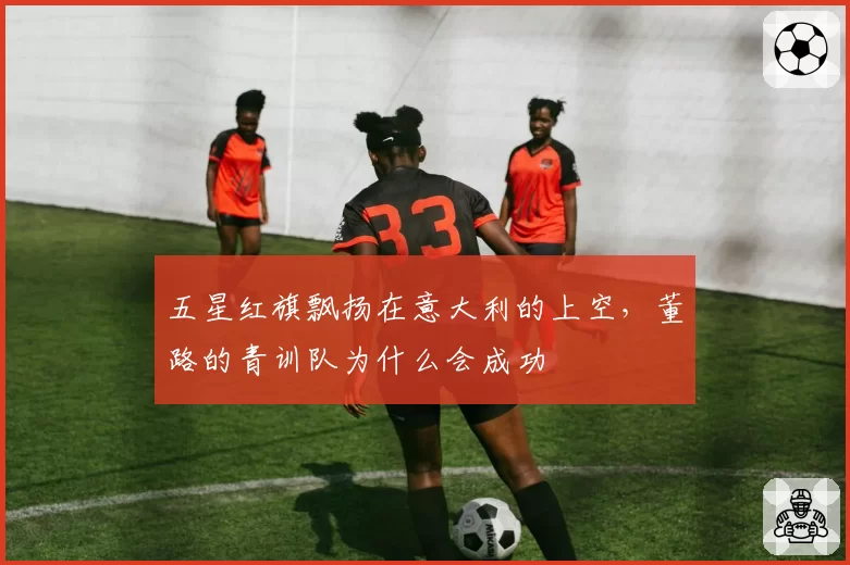 五星红旗飘扬在意大利的上空，董路的青训队为什么会成功