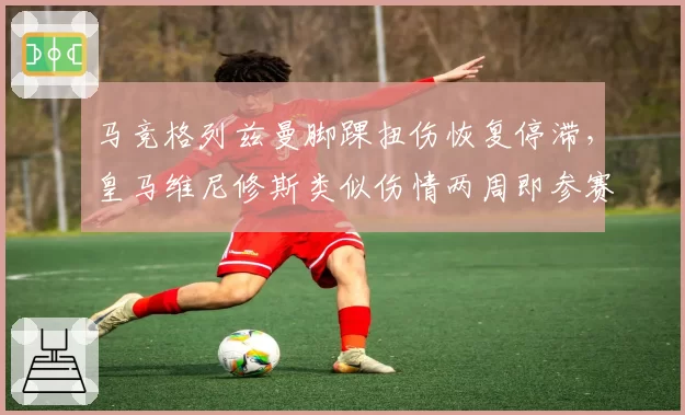马竞格列兹曼脚踝扭伤恢复停滞，皇马维尼修斯类似伤情两周即参赛