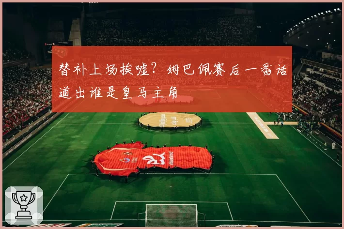 替补上场挨嘘？姆巴佩赛后一番话道出谁是皇马主角