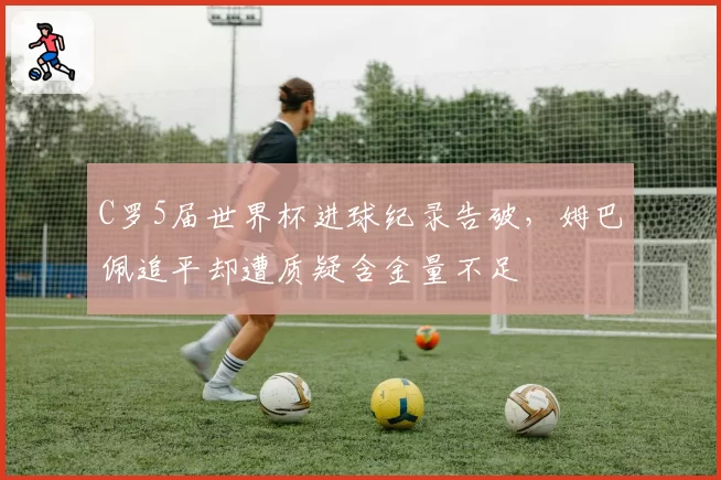 C罗5届世界杯进球纪录告破，姆巴佩追平却遭质疑含金量不足