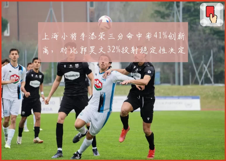 上海小将李添荣三分命中率41%创新高，对比郭昊文32%投射稳定性决定未来上限