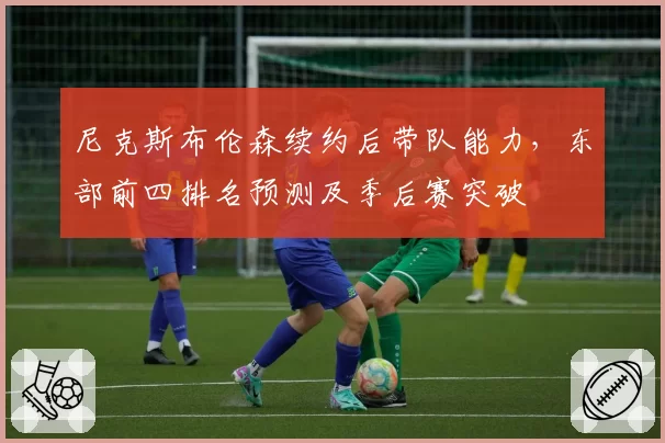 尼克斯布伦森续约后带队能力，东部前四排名预测及季后赛突破