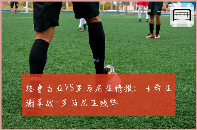 格鲁吉亚VS罗马尼亚情报：卡希亚谢幕战+罗马尼亚残阵