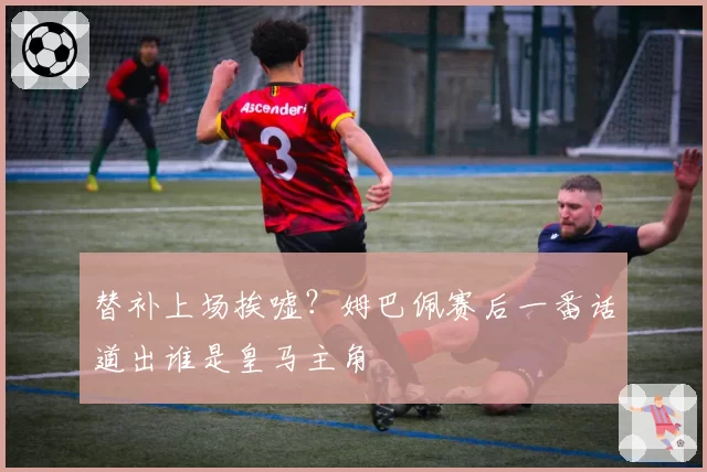 替补上场挨嘘？姆巴佩赛后一番话道出谁是皇马主角