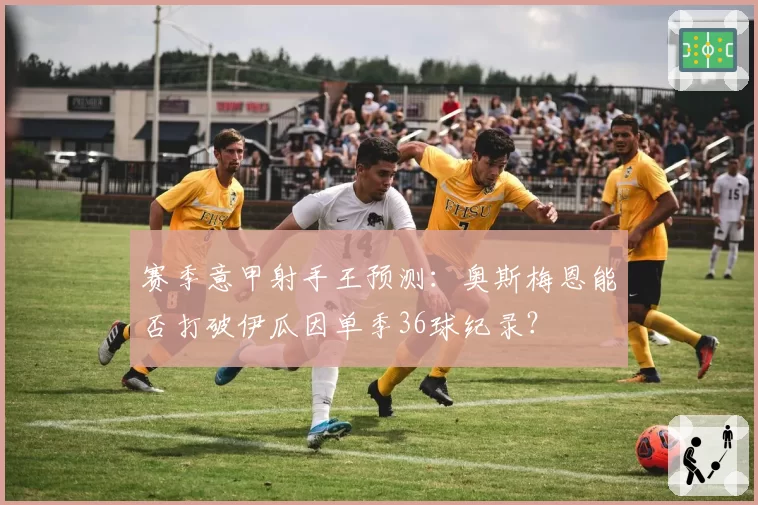 赛季意甲射手王预测：奥斯梅恩能否打破伊瓜因单季36球纪录？