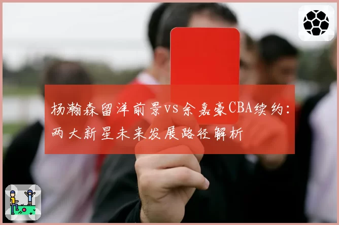 杨瀚森留洋前景vs余嘉豪CBA续约：两大新星未来发展路径解析