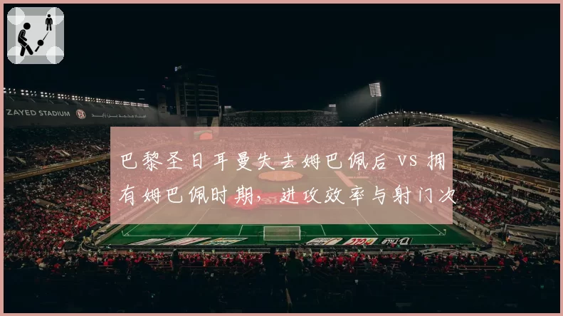 巴黎圣日耳曼失去姆巴佩后 vs 拥有姆巴佩时期，进攻效率与射门次数对比