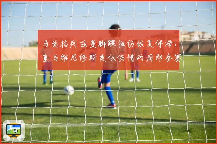 马竞格列兹曼脚踝扭伤恢复停滞，皇马维尼修斯类似伤情两周即参赛