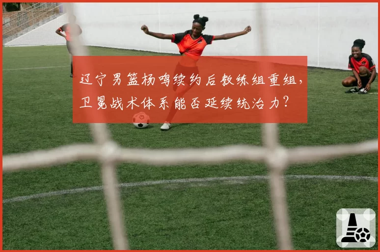辽宁男篮杨鸣续约后教练组重组，卫冕战术体系能否延续统治力？