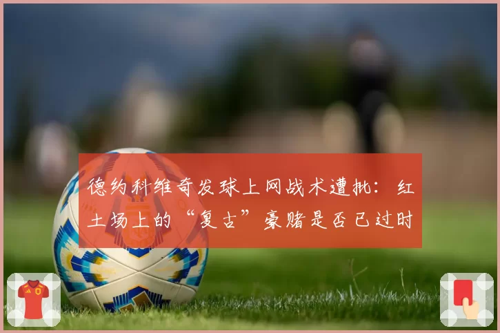 德约科维奇发球上网战术遭批：红土场上的“复古”豪赌是否已过时？